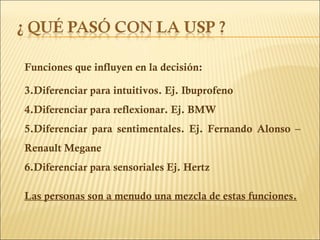 Funciones que influyen en la decisión: Diferenciar para intuitivos. Ej. Ibuprofeno Diferenciar para reflexionar. Ej. BMW  Diferenciar para sentimentales. Ej. Fernando Alonso – Renault Megane Diferenciar para sensoriales Ej. Hertz Las personas son a menudo una mezcla de estas funciones. 