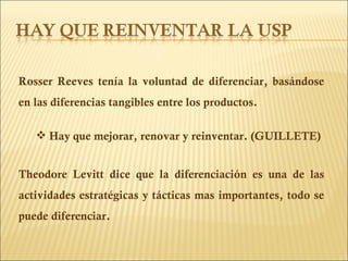 Rosser Reeves tenía la voluntad de diferenciar, basándose en las diferencias tangibles entre los productos. Hay que mejorar, renovar y reinventar. (GUILLETE) Theodore Levitt dice que la diferenciación es una de las actividades estratégicas y tácticas mas importantes, todo se puede diferenciar. 