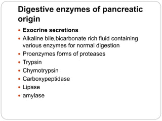 Digestive enzymes of pancreatic
origin
 Exocrine secretions
 Alkaline bile,bicarbonate rich fluid containing
various enzymes for normal digestion
 Proenzymes forms of proteases
 Trypsin
 Chymotrypsin
 Carboxypeptidase
 Lipase
 amylase
 
