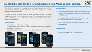The client is a pioneer in helping corporate legal departments and risk
departments streamline operations, manage costs, plan budgets and conduct
complex performance analysis.
In order to create a digital edge for their enterprise platform, the client
engagement had OFS to mobile enable some of the features like review and
approval of budgets, invoices and accruals by the executives who want to perform
these tasks on the move.
Business Impact:
• Increased revenue through upselling
• Created better brand visibility against competitors who were laggards in
developing a digital edge.
• Increased adoption among executive users of the application
Key Highlights
• Developed a hybrid solution that was compatible across
all major mobile platforms – Apple, Android, Windows
and Blackberry
• Designed platform specific UI interface that leveraged
the benefits of the different UI paradigms
• Secure communication established to interface with
existing service
Technologies
• HTML 5, CSS, jQuery, .NET and JavaScript
Created the Digital Edge for a Corporate Legal Management Solution
For more details contact: info@objectfrontier.com
© ObjectFrontier, Inc
 