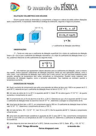 21
DILATAÇÃO VOLUMÉTRICA DOS SÓLIDOS
Ocorre quando todas as dimensões (o comprimento, a largura e a altura) do sólido sofrem dilatações
após o aquecimento. A expressão matemática é análoga às anteriores, seguindo a lógica do processo.
∆V = VO . γ . ∆T
V = VO (1 +γ∆T)
γ = 3α
γ = coeficiente de dilatação volumétrica
OBSERVAÇÕES
1ª – Tendo em vista que o coeficiente de dilatação superficial β é o dobro do coeficiente de dilatação
linear α (β = 2α) e que o coeficiente de dilatação volumétrica γ é o triplo do coeficiente de dilatação linear α (γ =
3α), podemos relacionar os três coeficientes do seguinte modo:
α = β = γ
1 2 3
2ª – Há materiais que apresentam valores elevados para os coeficientes de dilatação, como a maioria
dos metais. Outros possuem coeficientes de dilatação pequenos, tendo por isso aplicações práticas, como o
vidro “pirex”, cujo coeficiente de dilatação, bem menor que o vidro comum, faz com que esse material suporte
grandes variações de temperatura sem sofrer rachaduras ou trincamentos. Existem ainda materiais com
coeficientes de dilatação negativo, como a borracha vulcanizada. Tais materiais se contraem quando a
temperatura aumenta.
EXERCÍCIOS DE FIXAÇÃO
01. Qual o aumento de comprimento que sofre uma extensão de trilhos de ferro com 1000 m ao passar de 0o
C
para 40o
C, sabendo-se que o coeficiente de dilatação linear do ferro é 12.10-6 o
C-1
?
02. Um cano de cobre de 4 m a 20o
C é aquecido até 80o
C. Dado α do cobre igual a 17.10-6 o
C-1
, de quanto
aumentou o comprimento do cano?
03. O comprimento de um fio de alumínio é de 30 m, a 20o
C. Sabendo-se que o fio é aquecido até 60o
C e que
o coeficiente de dilatação linear do alumínio é de 24.10-6 o
C-1
, determine a variação no comprimento do fio.
04. Uma barra de ferro tem, a 20o
C, um comprimento igual a 300 cm. O coeficiente de dilatação linear do ferro
vale 12.10-6 o
C-1
. Determine o comprimento da barra a 120o
C.
05. Um tubo de ferro, α = 12.10-6 o
C-1
, tem 10 m a -20o
C. Ele foi aquecido até 80o
C. Calcule o comprimento
a final do tubo.
06. Uma barra de determinada substância é aquecida de 20o
C para 220o
C. Seu comprimento à temperatura
de 20o
C é de 5,000 cm e à temperatura de 220o
C é de 5,002 cm. Determine o coeficiente de dilatação linear
da substância.
07. Uma chapa de zinco tem área de 8 cm2
a 20o
C. Calcule a sua área a 120o
C. Dado: βzinco = 52. 10-6 o
C-1
.
Prof. Thiago Miranda o-mundo-da-
fisica.blogspot.com
∆V = V - Vo
To
Vo
T
V
 