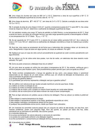 22
08. Uma chapa de chumbo tem área de 900 cm2
a 10o
C. Determine a área de sua superfície a 60o
C. O
coeficiente de dilatação superficial do chumbo vale 54. 10-6 o
C-1
.
09. Uma chapa de alumínio, β= 48.10-6 o
C-1
, tem área de 2 m2
a 10o
C. Calcule a variação de sua área entre
10o
C e 110o
C.
10. A variação da área de uma chapa é 0,04 cm2
, quando a temperatura passa de 0o
C para 200o
C. Se a área
inicial da chapa era 100 cm2
, determine o coeficiente de dilatação superficial da chapa.
11. Um petroleiro recebe uma carga 107
barris de petróleo no Golfo Pérsico, a uma temperatura de 50o
C. Qual
a perda em barris, por efeito de contração térmica, que esta carga apresenta quando á descarregada no Brasil,
a uma temperatura de 10o
C? Dado: γpetróleo = 10-3 o
C-1
.
12. Ao ser aquecido de 10o
C para 210o
C, o volume de um corpo sólido aumenta 0,02 cm3
. Se o volume do
corpo a 10o
C era 100 cm3
, determine os coeficientes de dilatação volumétrica e linear do material que constitui
o corpo.
13. Num bar, dois copos se encaixaram de tal forma que o balconista não consegue retirar um de dentro do
outro. Mergulhando o copo de baixo em água quente, os corpos se soltaram. Por quê?
14. Explique por que um copo de vidro comum provavelmente se quebrará se você o encher parcialmente com
água fervendo.
15. Ao colocar um fio de cobre entre dois postes, num dia de verão, um eletricista não deve deixá-lo muito
esticado. Por quê?
16. Como se pode comprovar a dilatação linear de um sólido?
17. Um pino deve se ajustar ao orifício de uma placa à temperatura de 20o
C. No entanto, verifica-se que o
orifício é pequeno para receber o pino. Que procedimentos podem permitir que o pino se ajuste ao orifício?
18. Tendo enchido completamente o tanque de gasolina de seu carro, uma pessoa deixou o automóvel
estacionado ao sol. Depois de um certo tempo, verificou que, em virtude da elevação da temperatura, uma
certa quantidade de gasolina havia entornado.
a) O tanque de gasolina dilatou?
b) A quantidade que entornou representa a dilatação real que a gasolina sofreu?
19. Um edifício com estrutura de aço recebe sol pela manhã em uma de suas faces. Então:
a) o edifício se inclina na direção do sol;
b) o edifício se inclina na direção oposta à do sol;
c) o edifício não se inclina, pois o projeto no mesmo foram levados em conta estes fatores;
d) o edifício não se inclina pois os dois lados inclinam de modo a haver compensação;
20. Para se ligar estruturas em prédios usa-se a técnica de rebitagem. Para se colocar os rebites é preferível
que:
a) eles estejam à mesma temperatura da chapa;
b) eles estejam à temperatura superior a da chapa, geralmente aquecidos ao rubro;
c) eles estejam resfriados a temperaturas abaixo da da chapa;
d) qualquer das possibilidades acima ocorra, desde que fiquem bem colocados;
21. Um motorista de caminhão costuma passar sob um conjunto de cabos de alta tensão, em dias frios, sem
maiores problemas, porém com pequena folga. Num dia quente, ao passar por baixo dos fios, estes
prenderam-se na carroceria do caminhão. Isto ocorreu porque:
a) o motorista distraiu-se;
b) os pneus aumentaram de volume elevando a carroceria do caminhão;
c) os postes de sustentação sofreram uma dilatação negativa;
d) os fios aumentaram o comprimento por dilatação térmica, abaixando assim a altura;
22. A densidade de um sólido:
Prof. Thiago Miranda o-mundo-da-
fisica.blogspot.com
 