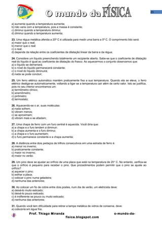 23
a) aumenta quando a temperatura aumenta;
b) não varia com a temperatura, pois a massa é constante;
c) diminui quando a temperatura diminui;
d) diminui quando a temperatura aumenta;
23. Uma régua metálica aferida a 20º C é utilizada para medir uma barra a 0º C. O comprimento lido será:
a) maior que o real;
b) menor que o real:
c) o real;
d) depende da relação entre os coeficientes de dilatação linear da barra e da régua;
24. Considere um líquido preenchendo totalmente um recipiente aberto. Sabe-se que o coeficiente de dilatação
real do líquido é igual ao coeficiente de dilatação do frasco. Ao aquecermos o conjunto observamos que:
a) o líquido se derramará;
b) o nível do líquido permanecerá constante;
c) o nível do líquido diminuirá;
d) nada se pode concluir;
25. Um ferro elétrico automático mantém praticamente fixa a sua temperatura. Quando ela se eleva, o ferro
elétrico desliga-se automaticamente, voltando a ligar se a temperatura cair além de certo valor. Isto se justifica,
pois no seu interior encontramos um:
a) termômetro clínico;
b) anemômetro;
c) pirômetro;
d) termostato;
26. Aquecendo-se o ar, suas moléculas:
a) nada sofrem;
b) vibram menos;
c) se aproximam;
d) vibram mais e se afastam;
27. Uma chapa de ferro com um furo central é aquecida. Você diria que:
a) a chapa e o furo tendem a diminuir;
b) a chapa aumenta e o furo diminui;
c) a chapa e o furo aumentam;
d) o furo permanece constante e a chapa aumenta;
28. A distância entre dois pedaços de trilhos consecutivos em uma estrada de ferro é:
a) menor no inverno;
b) praticamente constante;
c) maior no inverno;
d) maior no verão.
29. Um pino deve se ajustar ao orifício de uma placa que está na temperatura de 20o
C. No entanto, verifica-se
que o orifício é pequeno para receber o pino. Que procedimentos podem permitir que o pino se ajuste ao
orifício?
a) aquecer o pino;
b) esfriar a placa;
c) colocar o pino numa geladeira;
d) nenhuma das anteriores;
30. Ao colocar um fio de cobre entre dois postes, num dia de verão, um eletricista deve:
a) deixá-lo muito esticado;
b) deixá-lo pouco esticado;
c) é indiferente se pouco ou muito esticado;
d) nenhuma das anteriores;
31. Quando você tem dificuldade para retirar a tampa metálica de vidros de conserva, deve:
a) colocá-la em água fria;
Prof. Thiago Miranda o-mundo-da-
fisica.blogspot.com
 