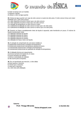 24
b) bater na tampa com um martelo;
c) aquecer a tampa;
d) colocar o vidro na água quente;
32. Coloca-se água quente num copo de vidro comum e noutro de vidro pirex. O vidro comum trinca com maior
facilidade que o vidro pirex porque:
a) o calor específico do pirex é menor que o do vidro comum;
b) o calor específico do pirex é maior que o do vidro comum;
c) a variação de temperatura no vidro comum é maior;
d) o coeficiente de dilatação do vidro comum é maior que o do vidro pirex;
e) o coeficiente de dilatação do vidro comum é menor que o do vidro pirex;
33. Quando um frasco completamente cheio de líquido é aquecido, este transborda um pouco. O volume do
líquido transbordado mede:
a) a dilatação absoluta do líquido;
b) a dilatação absoluta do frasco;
c) a dilatação aparente do frasco;
d) a dilatação aparente do líquido;
e) a dilatação do frasco mais a do líquido;
34. A variação do comprimento de uma barra metálica é:
a) diretamente proporcional à variação de temperatura;
b) diretamente proporcional à temperatura absoluta da barra;
c) inversamente proporcional à variação de temperatura;
d) inversamente proporcional ao quadrado da variação da temperatura;
35. A dilatação térmica por aquecimento:
a) provoca aumento de massa de um corpo;
b) ocorre somente nos sólidos;
c) diminui a densidade do material;
d) não ocorre para os líquidos;
36. Em um termômetro de mercúrio, o vidro dilata:
a) tanto quanto o mercúrio;
b) menos que o mercúrio;
c) mais que o mercúrio;
d) o vidro não sofre dilatação;
Gabarito
Prof. Thiago Miranda o-mundo-da-
fisica.blogspot.com
 