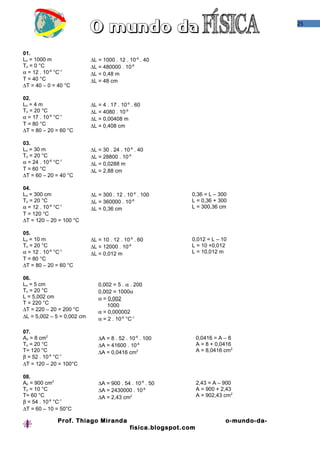 25
01.
Lo = 1000 m
To = 0 °C
α = 12 . 10-6
°C-1
T = 40 °C
∆T = 40 – 0 = 40 °C
∆L = 1000 . 12 . 10-6
. 40
∆L = 480000 . 10-6
∆L = 0,48 m
∆L = 48 cm
02.
Lo = 4 m
To = 20 °C
α = 17 . 10-6
°C-1
T = 80 °C
∆T = 80 – 20 = 60 °C
∆L = 4 . 17 . 10-6
. 60
∆L = 4080 . 10-6
∆L = 0,00408 m
∆L = 0,408 cm
03.
Lo = 30 m
To = 20 °C
α = 24 . 10-6
°C-1
T = 60 °C
∆T = 60 – 20 = 40 °C
∆L = 30 . 24 . 10-6
. 40
∆L = 28800 . 10-6
∆L = 0,0288 m
∆L = 2,88 cm
04.
Lo = 300 cm
To = 20 °C
α = 12 . 10-6
°C-1
T = 120 °C
∆T = 120 – 20 = 100 °C
∆L = 300 . 12 . 10-6
. 100
∆L = 360000 . 10-6
∆L = 0,36 cm
0,36 = L – 300
L = 0,36 + 300
L = 300,36 cm
05.
Lo = 10 m
To = 20 °C
α = 12 . 10-6
°C-1
T = 80 °C
∆T = 80 – 20 = 60 °C
∆L = 10 . 12 . 10-6
. 60
∆L = 12000 . 10-6
∆L = 0,012 m
0,012 = L – 10
L = 10 +0,012
L = 10,012 m
06.
Lo = 5 cm
To = 20 °C
L = 5,002 cm
T = 220 °C
∆T = 220 – 20 = 200 °C
∆L = 5,002 – 5 = 0,002 cm
0,002 = 5 . α . 200
0,002 = 1000α
α = 0,002
1000
α = 0,000002
α = 2 . 10-6
°C-1
07.
Ao = 8 cm2
To = 20 °C
T= 120 °C
β = 52 . 10-6
°C-1
∆T = 120 – 20 = 100°C
∆A = 8 . 52 . 10-6
. 100
∆A = 41600 . 10-6
∆A = 0,0416 cm2
0,0416 = A – 8
A = 8 + 0,0416
A = 8,0416 cm2
08.
Ao = 900 cm2
To = 10 °C
T= 60 °C
β = 54 . 10-6
°C-1
∆T = 60 – 10 = 50°C
∆A = 900 . 54 . 10-6
. 50
∆A = 2430000 . 10-6
∆A = 2,43 cm2
2,43 = A – 900
A = 900 + 2,43
A = 902,43 cm2
Prof. Thiago Miranda o-mundo-da-
fisica.blogspot.com
 
