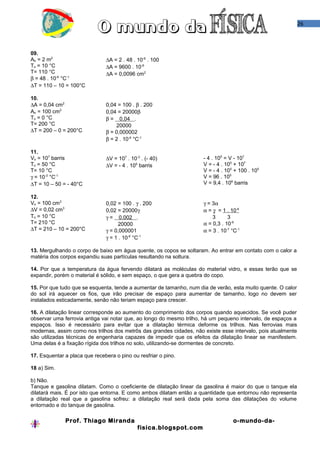 26
09.
Ao = 2 m2
To = 10 °C
T= 110 °C
β = 48 . 10-6
°C-1
∆T = 110 – 10 = 100°C
∆A = 2 . 48 . 10-6
. 100
∆A = 9600 . 10-6
∆A = 0,0096 cm2
10.
∆A = 0,04 cm2
Ao = 100 cm2
To = 0 °C
T= 200 °C
∆T = 200 – 0 = 200°C
0,04 = 100 . β . 200
0,04 = 20000β
β = 0,04 .
20000
β = 0,000002
β = 2 . 10-6
°C-1
11.
Vo = 107
barris
To = 50 °C
T= 10 °C
γ = 10-3
°C-1
∆T = 10 – 50 = - 40°C
∆V = 107
. 10-3
. (- 40)
∆V = - 4 . 105
barris
- 4 . 105
= V - 107
V = - 4 . 105
+ 107
V = - 4 . 105
+ 100 . 105
V = 96 . 105
V = 9,4 . 106
barris
12.
Vo = 100 cm3
∆V = 0,02 cm3
To = 10 °C
T= 210 °C
∆T = 210 – 10 = 200°C
0,02 = 100 . γ . 200
0,02 = 20000γ
γ = 0,002 .
20000
γ = 0,000001
γ = 1 . 10-6
°C-1
γ = 3α
α = γ = 1 . 10-6
3 3
α = 0,3 . 10-6
α = 3 . 10-7
°C-1
13. Mergulhando o corpo de baixo em água quente, os copos se soltaram. Ao entrar em contato com o calor a
matéria dos corpos expandiu suas partículas resultando na soltura.
14. Por que a temperatura da água fervendo dilatará as moléculas do material vidro, e essas terão que se
expandir, porém o material é sólido, e sem espaço, o que gera a quebra do copo.
15. Por que tudo que se esquenta, tende a aumentar de tamanho, num dia de verão, esta muito quente. O calor
do sol irá aquecer os fios, que irão precisar de espaço para aumentar de tamanho, logo no devem ser
instalados esticadamente, senão não teriam espaço para crescer.
16. A dilatação linear corresponde ao aumento do comprimento dos corpos quando aquecidos. Se você puder
observar uma ferrovia antiga vai notar que, ao longo do mesmo trilho, há um pequeno intervalo, de espaços a
espaços. Isso é necessário para evitar que a dilatação térmica deforme os trilhos. Nas ferrovias mais
modernas, assim como nos trilhos dos metrôs das grandes cidades, não existe esse intervalo, pois atualmente
são utilizadas técnicas de engenharia capazes de impedir que os efeitos da dilatação linear se manifestem.
Uma delas é a fixação rígida dos trilhos no solo, utilizando-se dormentes de concreto.
17. Esquentar a placa que recebera o pino ou resfriar o pino.
18 a) Sim.
b) Não.
Tanque e gasolina dilatam. Como o coeficiente de dilatação linear da gasolina é maior do que o tanque ela
dilatará mais. É por isto que entorna. E como ambos dilatam então a quantidade que entornou não representa
a dilatação real que a gasolina sofreu: a dilatação real será dada pela soma das dilatações do volume
entornado e do tanque de gasolina.
Prof. Thiago Miranda o-mundo-da-
fisica.blogspot.com
 
