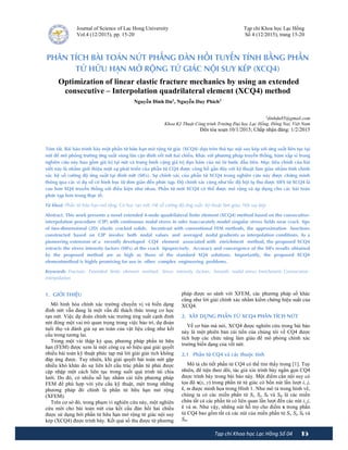 15
Tạp chí Khoa học Lạc Hồng Số 04
Journal of Science of Lac Hong University
Vol.4 (12/2015), pp. 15-20
Tạp chí Khoa học Lạc Hồng
Số 4 (12/2015), trang 15-20
PHÂN TÍCH BÀI TOÁN NỨT PHẲNG ĐÀN HỒI TUYẾN TÍNH BẰNG PHẦN
TỬ HỮU HẠN MỞ RỘNG TỨ GIÁC NỘI SUY KÉP (XCQ4)
Optimization of linear elastic fracture mechanics by using an extended
consecutive – Interpolation quadrilateral element (XCQ4) method
Nguyễn Đình Dư1
, Nguyễn Duy Phích2
1dinhdu85@gmail.com
Khoa Kỹ Thuật Công trình Trường Đại học Lạc Hồng, Đồng Nai, Việt Nam
Đến tòa soạn 10/1/2015; Chấp nhận đăng: 1/2/2015
Tóm tắt. Bài báo trình bày một phần tử hữu hạn mở rộng tứ giác (XCQ4) dựa trên thủ tục nội suy kép với ứng suất liên tục tại
nút để mô phỏng trường ứng suất vùng lân cận đỉnh vết nứt hai chiều. Khác với phương pháp truyền thống, hàm xấp xỉ trong
nghiên cứu này bao gồm giá trị tại nút và trung bình cộng giá trị đạo hàm của nó từ bước đầu tiên. Mục tiêu chính của bài
viết này là nhằm giới thiệu một sự phát triển của phần tử CQ4 được công bố gần đây với kỹ thuật làm giàu nhằm tính chính
xác hệ số cường độ ứng suất tại đỉnh nứt (SIFs). Sự chính xác của phần tử XCQ4 trong nghiên cứu này được chứng minh
thông qua các ví dụ số có hình học từ đơn giản đến phức tạp. Độ chính xác cũng như tốc độ hội tụ thu được SIFS từ XCQ4 là
cao hơn XQ4 truyền thống với điều kiện như nhau. Phần tử mới XCQ4 có thể được mở rộng và áp dụng cho các bài toán
phức tạp hơn trong thực tế.
Từ khoá: Phần tử hữu hạn mở rộng; Cơ học rạn nứt; Hệ số cường độ ứng suất; Kỹ thuật làm giàu; Nội suy kép
Abstract. This work presents a novel extended 4-node quadrilateral finite element (XCQ4) method based on the consecutive-
interpolation procedure (CIP) with continuous nodal stress in oder toaccurately model singular stress fields near crack tips
of two-dimensional (2D) elastic cracked solids. Incontrast with conventional FEM methods, the approximation functions
constructed based on CIP involve both nodal values and averaged nodal gradients as interpolation conditions. As a
pioneering extension of a recently developed CQ4 element associated with enrichment method, the proposed XCQ4
extracts the stress intensity factors (SIFs) at the crack tipsprecisely. Accuracy and convergence of the SIFs results obtained
by the proposed method are as high as those of the standard XQ4 solutions. Importantly, the proposed XCQ4
elementmethod is highly promising for use in other complex engineering problems.
Keywords: Fracture; Extended finite element method; Stress intensity factors; Smooth nodal stress; Enrichment; Consecutive-
interpolation
1. GIỚI THIỆU
Mô hình hóa chính xác trường chuyển vị và biến dạng
đỉnh nứt vẫn đang là một vấn đề thách thức trong cơ học
rạn nứt. Việc dự đoán chính xác trường ứng suất cạnh đỉnh
nứt đóng một vai trò quan trọng trong việc bảo trì, dự đoán
tuổi thọ và đánh giá sự an toàn của vật liệu cũng như kết
cấu trong tương lai.
Trong một vài thập kỷ qua, phương pháp phần tử hữu
hạn (FEM) được xem là một công cụ số hiệu quả giải quyết
nhiều bài toán kỹ thuật phức tạp mà lời giải giải tích không
đáp ứng được. Tuy nhiên, khi giải quyết bài toán nứt gặp
nhiều khó khăn do sự liên kết cấu trúc phần tử phải được
cập nhập một cách liên tục trong suốt quá trình tái chia
lưới. Do đó, có nhiều nỗ lực nhằm cải tiến phương pháp
FEM để phù hợp với yêu cầu kỹ thuật, một trong những
phương pháp đó chính là phần tử hữu hạn mở rộng
(XFEM).
Trên cơ sở đó, trong phạm vi nghiên cứu này, một nghiên
cứu mới cho bài toán nứt của kết cấu đàn hồi hai chiều
được sử dụng bởi phần tử hữu hạn mở rộng tứ giác nội suy
kép (XCQ4) được trình bày. Kết quả số thu được từ phương
pháp được so sánh với XFEM, các phương pháp số khác
cũng như lời giải chính xác nhằm kiểm chứng hiệu suất của
XCQ4.
2. XÂY DỰNG PHẦN TỬ XCQ4 PHÂN TÍCH NỨT
Về cơ bản mà nói, XCQ4 được nghiên cứu trong bài báo
này là một phiên bản cải tiến của chúng tôi về CQ4 được
tích hợp các chức năng làm giàu để mô phỏng chính xác
trường biến dạng của vết nứt.
2.1 Phần tử CQ4 và các thuộc tính
Mô tả chi tiết phần tử CQ4 có thể tìm thấy trong [1]. Tuy
nhiên, để tiện theo dõi, tác giả xin trình bày ngắn gọn CQ4
được trình bày trong bài báo này. Một điểm cần nội suy có
tọa độ x(x, y) trong phần tử tứ giác có bốn nút lần lượt i, j,
k, m được minh họa trong Hình 1. Như mô tả trong hình vẽ,
chúng ta có các miền phần tử Si, Sj, Sk và Sm là các miền
chứa tất cả các phần tử có liên quan lần lượt đến các nút i, j,
k và m. Như vậy, những nút hỗ trợ cho điểm x trong phần
tử CQ4 bao gồm tất cả các nút của miền phần tử Si, Sj, Sk và
Sm.
 