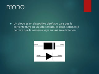 DIODO
 Un diodo es un dispositivo diseñado para que la
corriente fluya en un solo sentido, es decir, solamente
permite que la corriente vaya en una sola dirección.
 