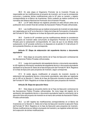 36.3 En esta etapa el Organismo Promotor de la Inversión Privada es
responsable por las modificaciones al proyecto de inversión, por lo que le corresponde
comunicar y sustentar dichas modificaciones ante la UF para su revisión y registro
correspondiente en el Banco de Inversiones. Dicho sustento se realiza conforme a la
normativa del Sistema Nacional de Promoción de la Inversión Privada.
36.4 La UF debe efectuar los registros previstos en este artículo antes de la
publicación de la versión final del contrato de Asociación Público Privada cofinanciada.
36.5 Las modificaciones que se realicen al proyecto de inversión en esta etapa
son registradas por la UF en la Sección A. Datos de la fase de Formulación y Evaluación
del Formato N° 08-A: Registros en la fase de Ejecución para proyectos de inversión.
36.6 Cuando la UF considere que las modificaciones afectan la consistencia
del proyecto de inversión debe comunicarlo al Organismo Promotor de la Inversión
Privada para la subsanación correspondiente. En caso de que no se efectúe dicha
subsanación, la UF procede conforme a lo dispuesto en el párrafo 31.3 del artículo 31
de la presente Directiva, en caso corresponda.
Artículo 37. Etapa de elaboración del expediente técnico o documento
equivalente
37.1 Esta etapa se encuentra dentro de la Fase de Ejecución contractual de
las Asociaciones Público Privadas cofinanciadas.
37.2 Luego de la aprobación del expediente técnico o documento equivalente,
la UEI registra la información resultante del expediente técnico o documento equivalente
aprobado en la Sección B. Datos de la fase de Ejecución del Formato N° 08-A: Registros
en la fase de Ejecución para proyectos de inversión, según corresponda.
37.3 Si existe alguna modificación al proyecto de inversión durante la
elaboración del expediente técnico o documento equivalente, esta debe ser registrada
por la UEI en la Sección C. Datos de la fase de Ejecución durante la ejecución física
del Formato N° 08-A: Registros en la fase de Ejecución para proyectos de inversión.
Artículo 38. Etapa de ejecución física
38.1 Esta etapa se encuentra dentro de la Fase de Ejecución contractual de
las Asociaciones Público Privadas cofinanciadas. Se inicia luego del registro de la
aprobación del expediente técnico o documento equivalente hasta la culminación de la
ejecución física del proyecto de inversión en el marco del contrato de Asociación Público
Privada cofinanciada.
38.2 La UEI registra las modificaciones correspondientes en el Banco de
Inversiones en la Sección C. Datos de la fase de Ejecución durante la ejecución física
del Formato N° 08-A: Registros en la fase de Ejecución para proyectos de inversión.
Dichas modificaciones se refieren al proyecto de inversión y se registran antes del inicio
de la ejecución de dichas modificaciones.
 