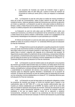 2. Los proyectos de inversión con monto de inversión mayor o igual a
cuatrocientos siete mil (407 000) UIT, cuando el monto de inversión se
incremente en veinte por ciento (20%) o más con respecto a lo declarado
viable.
42.6 La Evaluación ex post de corto plazo se realiza de manera inmediata al
inicio de la fase de Funcionamiento, hasta el plazo máximo de seis (06) meses de
iniciada la misma y debe ser aplicada a todas las inversiones que culminen su ejecución
y/o inicien su operación. La Evaluación ex post de corto plazo analiza la eficiencia en
tiempos, costos y metas físicas de los activos creados o intervenidos con la inversión e
incluye un análisis prospectivo de la sostenibilidad de los mismos.
La Evaluación ex post de corto plazo para las IOARR se aplica sobre una
muestra de inversiones y se enfoca en la explicación de las variaciones en costo, plazo
y metas físicas de los activos creados o intervenidos, acorde con lo establecido en los
instrumentos metodológicos de evaluación ex post aprobados por la DGPMI.
El Informe de Evaluación ex post de corto plazo para proyectos de inversión e
IOARR se realiza de acuerdo al Anexo N° 12: Contenidos Mínimos para la Evaluación
Ex Post de inversiones.
42.7 El Seguimiento ex post es de aplicación a aquellos proyectos de inversión
a los que se les recomienda durante su Evaluación ex post de corto plazo, o cuando se
tiene algún indicio de que el proyecto presenta un alto riesgo en su sostenibilidad; y se
realiza entre el primer y segundo año después de la culminación del proyecto. El
Seguimiento ex post analiza el cumplimiento de las condiciones y compromisos referidos
a la operación y mantenimiento del proyecto de inversión. El Informe de Seguimiento ex
post se realiza de acuerdo con los contenidos mínimos establecidos en el Anexo N° 12:
Contenidos Mínimos para la Evaluación Ex Post de inversiones.
42.8 La Evaluación ex post de mediano plazo es de aplicación a los proyectos
de inversión que resulten seleccionados bajo una muestra y se realiza dentro de los tres
(03) a cinco (05) primeros años de operación del proyecto de inversión. Esta evaluación
analiza, principalmente, la eficacia del logro del objetivo central del proyecto, la eficiencia
y sostenibilidad en la prestación del servicio a los usuarios, así como los efectos o
impactos sobre los diferentes agentes afectados o beneficiados con el proyecto de
inversión. El Informe de Evaluación ex post de mediano plazo se desarrolla de acuerdo
con los contenidos mínimos establecidos en el Anexo N° 12: Contenidos Mínimos para
la Evaluación Ex Post de inversiones.
42.9 La Evaluación ex post de largo plazo es de aplicación obligatoria a todos
los proyectos de inversión que tengan un monto de inversión igual o superior a los
cuatrocientos siete mil (407 000) UIT o a los que resulten seleccionados bajo una
muestra y/o criterios establecidos por la DGPMI. Se realiza a partir de los cinco (05)
años de iniciada la operación del proyecto de inversión. Este tipo de evaluación ex post
mide el efecto causal directamente atribuible a un proyecto de inversión sobre los
resultados a los que se espera lograr a través de su ejecución y posterior
funcionamiento, enfocado en la mejora en las condiciones de vida de la población
beneficiaria debido a la intervención evaluada. El Informe de Evaluación ex post de largo
 