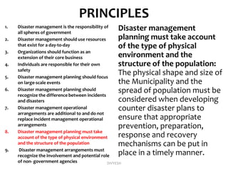 PRINCIPLES
1. Disaster management is the responsibility of
all spheres of government
2. Disaster management should use resources
that exist for a day-to-day
3. Organizations should function as an
extension of their core business
4. Individuals are responsible for their own
safety
5. Disaster management planning should focus
on large-scale events
6. Disaster management planning should
recognize the difference between incidents
and disasters
7. Disaster management operational
arrangements are additional to and do not
replace incident management operational
arrangements
8. Disaster management planning must take
account of the type of physical environment
and the structure of the population
9. Disaster management arrangements must
recognize the involvement and potential role
of non- government agencies
Disaster management
planning must take account
of the type of physical
environment and the
structure of the population:
The physical shape and size of
the Municipality and the
spread of population must be
considered when developing
counter disaster plans to
ensure that appropriate
prevention, preparation,
response and recovery
mechanisms can be put in
place in a timely manner.
DIVYESH
 