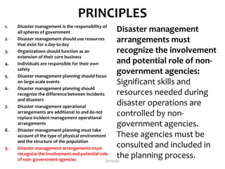 PRINCIPLES
1. Disaster management is the responsibility of
all spheres of government
2. Disaster management should use resources
that exist for a day-to-day
3. Organizations should function as an
extension of their core business
4. Individuals are responsible for their own
safety
5. Disaster management planning should focus
on large-scale events
6. Disaster management planning should
recognize the difference between incidents
and disasters
7. Disaster management operational
arrangements are additional to and do not
replace incident management operational
arrangements
8. Disaster management planning must take
account of the type of physical environment
and the structure of the population
9. Disaster management arrangements must
recognize the involvement and potential role
of non- government agencies
Disaster management
arrangements must
recognize the involvement
and potential role of non-
government agencies:
Significant skills and
resources needed during
disaster operations are
controlled by non-
government agencies.
These agencies must be
consulted and included in
the planning process.
DIVYESH
 