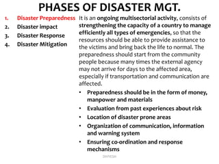 PHASES OF DISASTER MGT.
1. Disaster Preparedness
2. Disaster impact
3. Disaster Response
4. Disaster Mitigation
It is an ongoing multisectorial activity, consists of
strengthening the capacity of a country to manage
efficiently all types of emergencies, so that the
resources should be able to provide assistance to
the victims and bring back the life to normal. The
preparedness should start from the community
people because many times the external agency
may not arrive for days to the affected area,
especially if transportation and communication are
affected.
• Preparedness should be in the form of money,
manpower and materials
• Evaluation from past experiences about risk
• Location of disaster prone areas
• Organization of communication, information
and warning system
• Ensuring co-ordination and response
mechanisms
DIVYESH
 