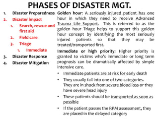 PHASES OF DISASTER MGT.
1. Disaster Preparedness
2. Disaster impact
1. Search, rescue and
first aid
2. Field care
3. Triage
1. Immediate
3. Disaster Response
4. Disaster Mitigation
Golden hour: A seriously injured patient has one
hour in which they need to receive Advanced
Trauma Life Support. This is referred to as the
golden hour Triage helps to support this golden
hour concept by identifying the most seriously
injured patients so that they may be
treated/transported first.
Immediate or high priority: Higher priority is
granted to victims who’s immediate or long term
prognosis can be dramatically affected by simple
intensive care.
• Immediate patients are at risk for early death
• They usually fall into one of two categories.
They are in shock from severe blood loss or they
have severe head injury
• These patients should be transported as soon as
possible
• If the patient passes the RPM assessment, they
are placed in the delayed categoryDIVYESH
 
