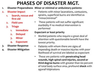 PHASES OF DISASTER MGT.
1. Disaster Preparedness
2. Disaster impact
1. Search, rescue and
first aid
2. Field care
3. Triage
1. Immediate
2. Delayed
3. Minor
4. Expectant
3. Disaster Response
4. Disaster Mitigation
Minor or minimal or ambulatory patients:
• Patients with minor lacerations, contusions,
sprains, superficial burns are identified as
“minor/minimal”
• These patients will not suffer significant
morbidity if no medical intervention is
performed
Expectant or least priority
• Morbid patients who require a great deal of
attention with questionable benefit have the
lowest priority.
• Patients with whom there are signs of
impending death or massive injuries with poor
likelihood of survival are labeled as expectant
• These are patients with penetrating head
wounds, high spinal cord injuries, second or
third degree burns with greater than 60 percent
of total body surface area, profound shock with
agonal respirationsDIVYESH
 