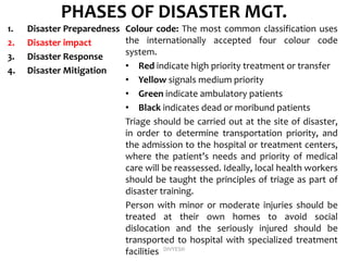 PHASES OF DISASTER MGT.
1. Disaster Preparedness
2. Disaster impact
3. Disaster Response
4. Disaster Mitigation
Colour code: The most common classification uses
the internationally accepted four colour code
system.
• Red indicate high priority treatment or transfer
• Yellow signals medium priority
• Green indicate ambulatory patients
• Black indicates dead or moribund patients
Triage should be carried out at the site of disaster,
in order to determine transportation priority, and
the admission to the hospital or treatment centers,
where the patient’s needs and priority of medical
care will be reassessed. Ideally, local health workers
should be taught the principles of triage as part of
disaster training.
Person with minor or moderate injuries should be
treated at their own homes to avoid social
dislocation and the seriously injured should be
transported to hospital with specialized treatment
facilities DIVYESH
 