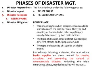 PHASES OF DISASTER MGT.
1. Disaster Preparedness
2. Disaster impact
3. Disaster Response
1. RELIFE PHASE
4. Disaster Mitigation
This is carried out under the following phases:
1. RELIEF PHASE
2. REHABILITATIVE PHASE
RELIEF PHASE
• This phase begins when assistance from outside
starts to reach the disaster area. The type and
quantity of humanitarian relief supplies are
usually determined by two main factors:
• The type of disaster, since distinct events have
different effects on the population, and
• The type and quantity of supplies available
locally.
Immediately following a disaster, the most critical
health supplies are those needed for treating
casualties, and preventing the spread of
communicable diseases. Following the initial
emergency phase, needed supplies will include…DIVYESH
 