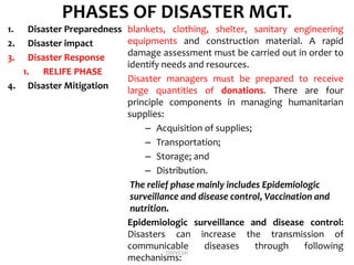 PHASES OF DISASTER MGT.
1. Disaster Preparedness
2. Disaster impact
3. Disaster Response
1. RELIFE PHASE
4. Disaster Mitigation
blankets, clothing, shelter, sanitary engineering
equipments and construction material. A rapid
damage assessment must be carried out in order to
identify needs and resources.
Disaster managers must be prepared to receive
large quantities of donations. There are four
principle components in managing humanitarian
supplies:
– Acquisition of supplies;
– Transportation;
– Storage; and
– Distribution.
The relief phase mainly includes Epidemiologic
surveillance and disease control, Vaccination and
nutrition.
Epidemiologic surveillance and disease control:
Disasters can increase the transmission of
communicable diseases through following
mechanisms:
DIVYESH
 
