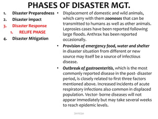 PHASES OF DISASTER MGT.
1. Disaster Preparedness
2. Disaster impact
3. Disaster Response
1. RELIFE PHASE
4. Disaster Mitigation
• Displacement of domestic and wild animals,
which carry with them zoonoses that can be
transmitted to humans as well as other animals.
Leprosies cases have been reported following
large floods. Anthrax has been reported
occasionally.
• Provision of emergency food, water and shelter
in disaster situation from different or new
source may itself be a source of infectious
disease.
• Outbreak of gastroenteritis, which is the most
commonly reported disease in the post- disaster
period, is closely related to first three factors
mentioned above. Increased incidents of acute
respiratory infections also common in displaced
population. Vector- borne diseases will not
appear immediately but may take several weeks
to reach epidemic levels.
DIVYESH
 