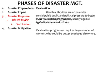 PHASES OF DISASTER MGT.
1. Disaster Preparedness
2. Disaster impact
3. Disaster Response
1. RELIFE PHASE
1. Vaccination
4. Disaster Mitigation
Vaccination
Health authorities are often under
considerable public and political pressure to begin
mass vaccination programmes, usually against
typhoid, cholera and tetanus.
Vaccination programme requires large number of
workers who could be better employed elsewhere.
DIVYESH
 