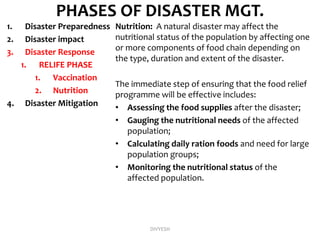 PHASES OF DISASTER MGT.
1. Disaster Preparedness
2. Disaster impact
3. Disaster Response
1. RELIFE PHASE
1. Vaccination
2. Nutrition
4. Disaster Mitigation
Nutrition: A natural disaster may affect the
nutritional status of the population by affecting one
or more components of food chain depending on
the type, duration and extent of the disaster.
The immediate step of ensuring that the food relief
programme will be effective includes:
• Assessing the food supplies after the disaster;
• Gauging the nutritional needs of the affected
population;
• Calculating daily ration foods and need for large
population groups;
• Monitoring the nutritional status of the
affected population.
DIVYESH
 