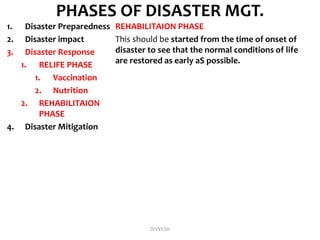 PHASES OF DISASTER MGT.
1. Disaster Preparedness
2. Disaster impact
3. Disaster Response
1. RELIFE PHASE
1. Vaccination
2. Nutrition
2. REHABILITAION
PHASE
4. Disaster Mitigation
REHABILITAION PHASE
This should be started from the time of onset of
disaster to see that the normal conditions of life
are restored as early aS possible.
DIVYESH
 