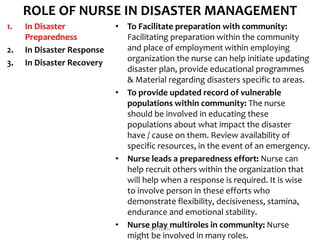 ROLE OF NURSE IN DISASTER MANAGEMENT
1. In Disaster
Preparedness
2. In Disaster Response
3. In Disaster Recovery
• To Facilitate preparation with community:
Facilitating preparation within the community
and place of employment within employing
organization the nurse can help initiate updating
disaster plan, provide educational programmes
& Material regarding disasters specific to areas.
• To provide updated record of vulnerable
populations within community: The nurse
should be involved in educating these
populations about what impact the disaster
have / cause on them. Review availability of
specific resources, in the event of an emergency.
• Nurse leads a preparedness effort: Nurse can
help recruit others within the organization that
will help when a response is required. It is wise
to involve person in these efforts who
demonstrate flexibility, decisiveness, stamina,
endurance and emotional stability.
• Nurse play multiroles in community: Nurse
might be involved in many roles.
DIVYESH
 