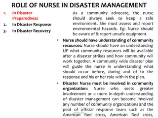 ROLE OF NURSE IN DISASTER MANAGEMENT
1. In Disaster
Preparedness
2. In Disaster Response
3. In Disaster Recovery
As a community advocate, the nurse
should always seek to keep a safe
environment. She must assess and report
environmental hazards. Eg: Nurse should
be aware of & report unsafe equipment.
• Nurse should have understanding of community
resources: Nurse should have an understanding
UP what community resources will be available
after a disaster strikes and how community will
work together. A community wide disaster plan
will guide the nurse in understanding what
should occur before, during and of to the
response and his or her role with in the plan.
• Disaster Nurse must be involved in community
organization: Nurse who sects greater
involvement or a more in-depth understanding
of disaster management can become involved
any number of community organizations and the
peat of official response team such as the
American Red cross, American Red cross,
DIVYESH
 