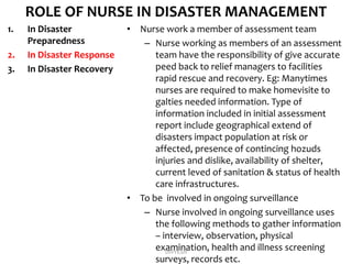 ROLE OF NURSE IN DISASTER MANAGEMENT
1. In Disaster
Preparedness
2. In Disaster Response
3. In Disaster Recovery
• Nurse work a member of assessment team
– Nurse working as members of an assessment
team have the responsibility of give accurate
peed back to relief managers to facilities
rapid rescue and recovery. Eg: Manytimes
nurses are required to make homevisite to
galties needed information. Type of
information included in initial assessment
report include geographical extend of
disasters impact population at risk or
affected, presence of contincing hozuds
injuries and dislike, availability of shelter,
current leved of sanitation & status of health
care infrastructures.
• To be involved in ongoing surveillance
– Nurse involved in ongoing surveillance uses
the following methods to gather information
– interview, observation, physical
examination, health and illness screening
surveys, records etc.
DIVYESH
 
