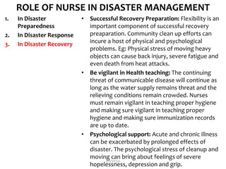 ROLE OF NURSE IN DISASTER MANAGEMENT
1. In Disaster
Preparedness
2. In Disaster Response
3. In Disaster Recovery
• Successful Recovery Preparation: Flexibility is an
important component of successful recovery
preaparation. Community clean up efforts can
incure a host of physical and psychological
problems. Eg: Physical stress of moving heavy
objects can cause back injury, severe fatigue and
even death from heat attacks.
• Be vigilant in Health teaching: The continuing
threat of communicable disease will continue as
long as the water supply remains threat and the
relieving conditions remain crowded. Nurses
must remain vigilant in teaching proper hygiene
and making sure vigilant in teaching proper
hygiene and making sure immunization records
are up to date.
• Psychological support: Acute and chronic illness
can be exacerbated by prolonged effects of
disaster. The psychological stress of cleanup and
moving can bring about feelings of severe
hopelessness, depression and grip.
DIVYESH
 