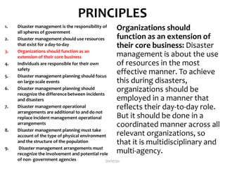 PRINCIPLES
1. Disaster management is the responsibility of
all spheres of government
2. Disaster management should use resources
that exist for a day-to-day
3. Organizations should function as an
extension of their core business
4. Individuals are responsible for their own
safety
5. Disaster management planning should focus
on large-scale events
6. Disaster management planning should
recognize the difference between incidents
and disasters
7. Disaster management operational
arrangements are additional to and do not
replace incident management operational
arrangements
8. Disaster management planning must take
account of the type of physical environment
and the structure of the population
9. Disaster management arrangements must
recognize the involvement and potential role
of non- government agencies
Organizations should
function as an extension of
their core business: Disaster
management is about the use
of resources in the most
effective manner. To achieve
this during disasters,
organizations should be
employed in a manner that
reflects their day-to-day role.
But it should be done in a
coordinated manner across all
relevant organizations, so
that it is multidisciplinary and
multi-agency.
DIVYESH
 