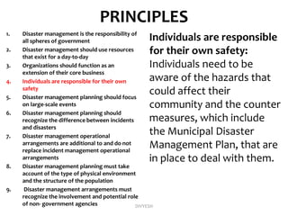 PRINCIPLES
1. Disaster management is the responsibility of
all spheres of government
2. Disaster management should use resources
that exist for a day-to-day
3. Organizations should function as an
extension of their core business
4. Individuals are responsible for their own
safety
5. Disaster management planning should focus
on large-scale events
6. Disaster management planning should
recognize the difference between incidents
and disasters
7. Disaster management operational
arrangements are additional to and do not
replace incident management operational
arrangements
8. Disaster management planning must take
account of the type of physical environment
and the structure of the population
9. Disaster management arrangements must
recognize the involvement and potential role
of non- government agencies
Individuals are responsible
for their own safety:
Individuals need to be
aware of the hazards that
could affect their
community and the counter
measures, which include
the Municipal Disaster
Management Plan, that are
in place to deal with them.
DIVYESH
 