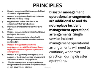 PRINCIPLES
1. Disaster management is the responsibility of
all spheres of government
2. Disaster management should use resources
that exist for a day-to-day
3. Organizations should function as an
extension of their core business
4. Individuals are responsible for their own
safety
5. Disaster management planning should focus
on large-scale events
6. Disaster management planning should
recognize the difference between incidents
and disasters
7. Disaster management operational
arrangements are additional to and do not
replace incident management operational
arrangements
8. Disaster management planning must take
account of the type of physical environment
and the structure of the population
9. Disaster management arrangements must
recognize the involvement and potential role
of non- government agencies
Disaster management
operational arrangements
are additional to and do
not replace incident
management operational
arrangements: Single
service incident
management operational
arrangements will need to
continue, whenever
practical, during disaster
operations.
DIVYESH
 