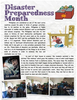 Disaster
Preparedness
MonthPhilippines are considered as one of the most active
countries around the globe in terms of geologic activities.
Due to its position on the globe, Philippines is highly
vulnerable to sudden natural disasters such as earthquakes
and volcanic eruptions. The Philippines had also its fair
share in history of most destructive earthquakes and
volcanic eruptions for the last years such as the eruption
of Mt. Mayon last 2017 and the earthquake that hit Cebu
with a 7.2 magnitude. These natural disasters cost us
millions due to destroyed infrastructures and agricultural
fields and it also gets us a very priceless possession from
us, life. These kinds of disasters are inevitable. What we
must do is to be knowledgeable of the things to do in these
kinds of situation in order to minimize the loss and
eventually save our lives.
As part of their lesson in science, the students watched a film
entitled “San Andreas” which gives the audience a view of what could happen
if the San Andreas Fault in California moves. The movie helps the students
to see the situation that might happen during earthquake or tsunami which is
very hard to visualize from just a simple classroom discussion. They will also
feel they are one of the main characters in the movie and they will think of
ways on how to survive such catastrophic event. Once they occurred the
same event in real life that occurs in the movie, they now had an idea on
what should be done and what shouldn’t.
 