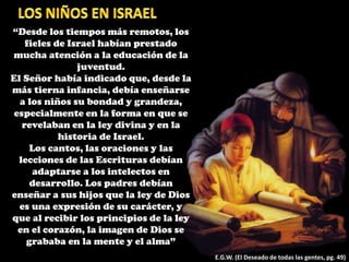 “Desde los tiempos más remotos, los
fieles de Israel habían prestado
mucha atención a la educación de la
juventud.
El Señor había indicado que, desde la
más tierna infancia, debía enseñarse
a los niños su bondad y grandeza,
especialmente en la forma en que se
revelaban en la ley divina y en la
historia de Israel.
Los cantos, las oraciones y las
lecciones de las Escrituras debían
adaptarse a los intelectos en
desarrollo. Los padres debían
enseñar a sus hijos que la ley de Dios
es una expresión de su carácter, y
que al recibir los principios de la ley
en el corazón, la imagen de Dios se
grababa en la mente y el alma”
E.G.W. (El Deseado de todas las gentes, pg. 49)
 
