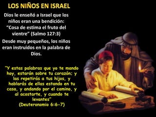 Dios le enseñó a Israel que los
niños eran una bendición:
“Cosa de estima el fruto del
vientre” (Salmo 127:3)
Desde muy pequeños, los niños
eran instruidos en la palabra de
Dios.
“Y estas palabras que yo te mando
hoy, estarán sobre tu corazón; y
las repetirás a tus hijos, y
hablarás de ellas estando en tu
casa, y andando por el camino, y
al acostarte, y cuando te
levantes”
(Deuteronomio 6:6-7)
 
