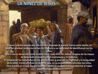 Si Jesús hubiera pasado por alto la niñez, llegando al planeta Tierra como adulto, se
podrían plantear preguntas serias con respecto a su capacidad de identificarse con los
niños.
Pero Cristo se desarrolló como lo debe hacer todo niño, sin saltear ninguna de las etapas
de desarrollo asociadas con el crecimiento y la madurez.
Él comprende las tentaciones de los adolescentes, y pasó por la fragilidad y la inseguridad
de la niñez. Cristo enfrentó los desafíos que, en su propia esfera, afrontan los niños.
Otra manera en la que nuestro Salvador reveló su verdadera humanidad fue el haber
experimentado la niñez.
 
