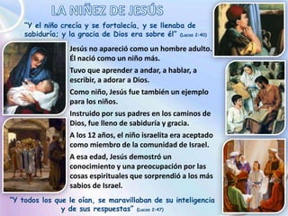 “Y el niño crecía y se fortalecía, y se llenaba de
sabiduría; y la gracia de Dios era sobre él” (Lucas 2:40)
Jesús no apareció como un hombre adulto.
Él nació como un niño más.
Tuvo que aprender a andar, a hablar, a
escribir, a adorar a Dios.
Como niño, Jesús fue también un ejemplo
para los niños.
Instruido por sus padres en los caminos de
Dios, fue lleno de sabiduría y gracia.
A los 12 años, el niño israelita era aceptado
como miembro de la comunidad de Israel.
A esa edad, Jesús demostró un
conocimiento y una preocupación por las
cosas espirituales que sorprendió a los más
sabios de Israel.
“Y todos los que le oían, se maravillaban de su inteligencia
y de sus respuestas” (Lucas 2:47)
 