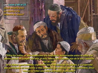 Lee Lucas 2:40 al 52.
¿Qué enseña esto
en cuanto a la
infancia de Jesús?
“Entre los judíos, el año duodécimo era la línea de demarcación entre la niñez y la
adolescencia. Al cumplir ese año, el niño hebreo era llamado hijo de la ley y también
hijo de Dios.
Se le daban oportunidades especiales para instruirse en la religión, y se esperaba
que participase en sus fiestas y ritos sagrados. De acuerdo con esta costumbre, Jesús
hizo en su niñez una visita de Pascua a Jerusalén”
 