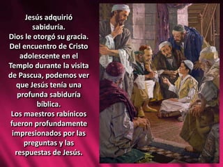Jesús adquirió
sabiduría.
Dios le otorgó su gracia.
Del encuentro de Cristo
adolescente en el
Templo durante la visita
de Pascua, podemos ver
que Jesús tenía una
profunda sabiduría
bíblica.
Los maestros rabínicos
fueron profundamente
impresionados por las
preguntas y las
respuestas de Jesús.
 