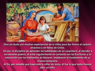 Dios sin duda usó muchas experiencias de la niñez para dar forma al carácter
atractivo y sin faltas de Cristo.
Tal vez, la disciplina de aprender las habilidades de un carpintero, al atender a
sus devotos padres, al estar regularmente en contacto con las Escrituras y su
interacción con los habitantes de Nazaret, moldearon el fundamento de su
crianza temprana.
Al fin, por notable que haya sido la niñez de Jesús, él fue lo que todos hemos
sido: un niño.
 