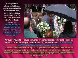Y, aunque Jesús
mismo no había sido
padre, se relacionó lo
suficiente con ellos,
en su humanidad, y
sanó a sus hijos. En
cada caso hubo cura-
ción. No rechazó a
ninguno.
De este modo, se
vio claramente su
amor no solo por los
padres sino también
por los niños.
Por supuesto, esto conduce a muchas preguntas acerca de las oraciones y las
súplicas de los padres por sus hijos que no fueron sanados. Tal vez no haya
experiencia más triste que enterrar a un niño.
La muerte debería reservarse para las generaciones mayores. La situación no
natural de padres que lamentan la muerte de sus hijos hace que el corazón se
rebele. Durante esos funerales, casi cada padre se pregunta: “¿No me debería
haber tocado a mí?”
 