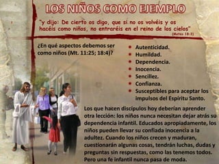 “y dijo: De cierto os digo, que si no os volvéis y os
hacéis como niños, no entraréis en el reino de los cielos”
(Mateo 18:3)
¿En qué aspectos debemos ser
como niños (Mt. 11:25; 18:4)?
 Autenticidad.
 Humildad.
 Dependencia.
 Inocencia.
 Sencillez.
 Confianza.
 Susceptibles para aceptar los
impulsos del Espíritu Santo.
Los que hacen discípulos hoy deberían aprender
otra lección: los niños nunca necesitan dejar atrás su
dependencia infantil. Educados apropiadamente, los
niños pueden llevar su confiada inocencia a la
adultez. Cuando los niños crecen y maduran,
cuestionarán algunas cosas, tendrán luchas, dudas y
preguntas sin respuestas, como las tenemos todos.
Pero una fe infantil nunca pasa de moda.
 