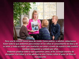 Pero una fe infantil nunca pasa de moda. Como padres, o adultos, deberíamos
hacer todo lo que podamos para instalar en los niños el conocimiento de Dios y de
su amor, y nada es mejor que revelarles ese amor a través de nuestra vida, nuestra
bondad, compasión y cuidado por ellos.
Podemos predicar todo lo que queramos; pero, al fin, la mejor manera de
discipular a los niños (y a los adultos) es vivir frente a ellos el amor de Dios en
nuestra vida.
 