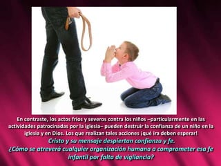 En contraste, los actos fríos y severos contra los niños –particularmente en las
actividades patrocinadas por la iglesia– pueden destruir la confianza de un niño en la
iglesia y en Dios. Los que realizan tales acciones ¡qué ira deben esperar!
Cristo y su mensaje despiertan confianza y fe.
¿Cómo se atreverá cualquier organización humana a comprometer esa fe
infantil por falta de vigilancia?
 
