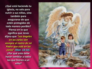 ¿Qué está haciendo tu
iglesia, no solo para
nutrir a sus niños, sino
también para
asegurarse de que
estén protegidos de
toda manera posible?
Piensa en lo que
significa que Jesús
dijera que “sus ángeles
en los cielos ven
siempre el rostro de mi
Padre que está en los
cielos” (Mat. 18:10).
¿Por qué esto debe
hacer temblar a todos
los que hieren a un
niño?
 