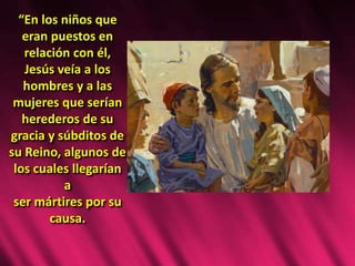 “En los niños que
eran puestos en
relación con él,
Jesús veía a los
hombres y a las
mujeres que serían
herederos de su
gracia y súbditos de
su Reino, algunos de
los cuales llegarían
a
ser mártires por su
causa.
 