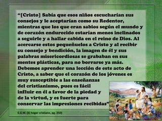 “[Cristo] Sabía que esos niños escucharían sus
consejos y le aceptarían como su Redentor,
mientras que los que eran sabios según el mundo y
de corazón endurecido estarían menos inclinados
a seguirle y a hallar cabida en el reino de Dios. Al
acercarse estos pequeñuelos a Cristo y al recibir
su consejo y bendición, la imagen de él y sus
palabras misericordiosas se grababan en sus
mentes plásticas, para no borrarse ya más.
Debemos aprender una lección de este acto de
Cristo, a saber que el corazón de los jóvenes es
muy susceptible a las enseñanzas
del cristianismo, pues es fácil
influir en él a favor de la piedad y
de la virtud, y es fuerte para
conservar las impresiones recibidas”
E.G.W. (El hogar cristiano, pg. 250)
 