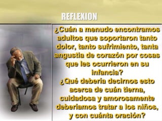 REFLEXION
¿Cuán a menudo encontramos
adultos que soportaron tanto
dolor, tanto sufrimiento, tanta
angustia de corazón por cosas
que les ocurrieron en su
infancia?
¿Qué debería decirnos esto
acerca de cuán tierna,
cuidadosa y amorosamente
deberíamos tratar a los niños,
y con cuánta oración?
 