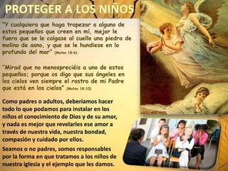 “Y cualquiera que haga tropezar a alguno de
estos pequeños que creen en mí, mejor le
fuera que se le colgase al cuello una piedra de
molino de asno, y que se le hundiese en lo
profundo del mar” (Mateo 18:6)
“Mirad que no menospreciéis a uno de estos
pequeños; porque os digo que sus ángeles en
los cielos ven siempre el rostro de mi Padre
que está en los cielos” (Mateo 18:10)
Como padres o adultos, deberíamos hacer
todo lo que podamos para instalar en los
niños el conocimiento de Dios y de su amor,
y nada es mejor que revelarles ese amor a
través de nuestra vida, nuestra bondad,
compasión y cuidado por ellos.
Seamos o no padres, somos responsables
por la forma en que tratamos a los niños de
nuestra iglesia y el ejemplo que les damos.
 